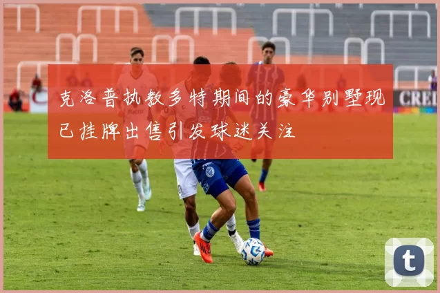 克洛普执教多特期间的豪华别墅现已挂牌出售引发球迷关注