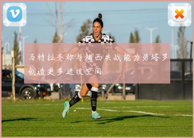 马特拉齐称与梅西共战能为劳塔罗创造更多进攻空间