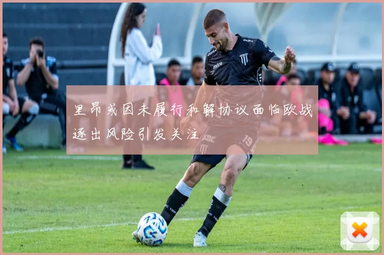 里昂或因未履行和解协议面临欧战逐出风险引发关注