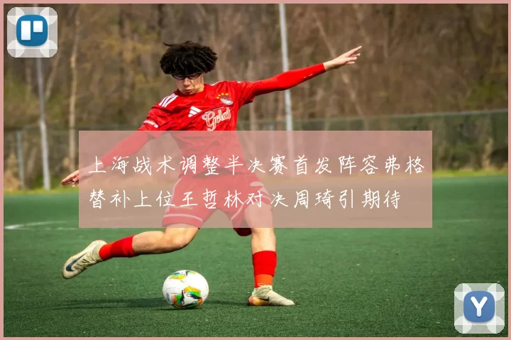 上海战术调整半决赛首发阵容弗格替补上位王哲林对决周琦引期待