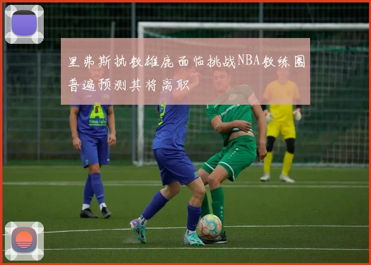 里弗斯执教雄鹿面临挑战NBA教练圈普遍预测其将离职