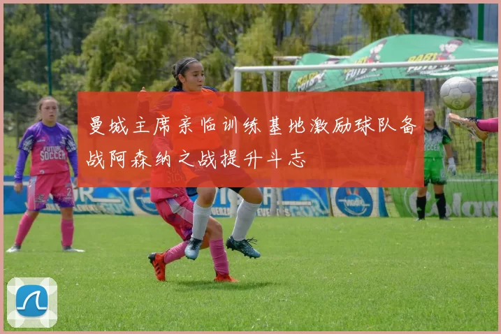 曼城主席亲临训练基地激励球队备战阿森纳之战提升斗志