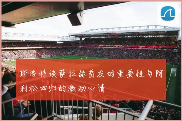 斯洛特谈萨拉赫首发的重要性与阿利松回归的激动心情