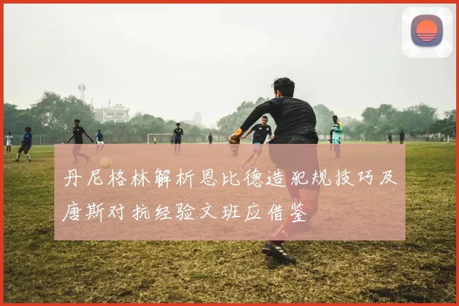 丹尼格林解析恩比德造犯规技巧及唐斯对抗经验文班应借鉴