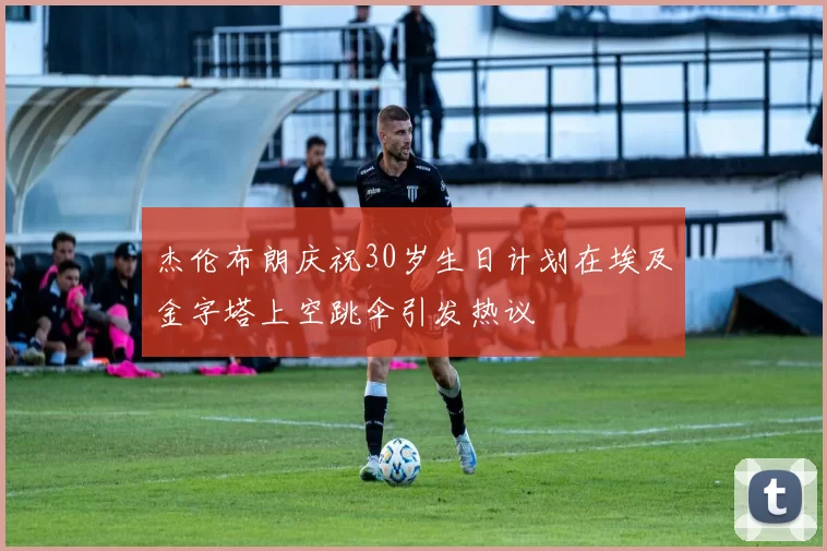 杰伦布朗庆祝30岁生日计划在埃及金字塔上空跳伞引发热议