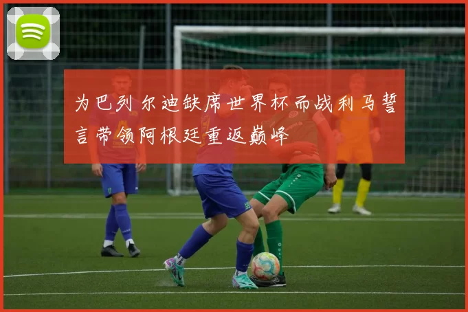 为巴列尔迪缺席世界杯而战利马誓言带领阿根廷重返巅峰