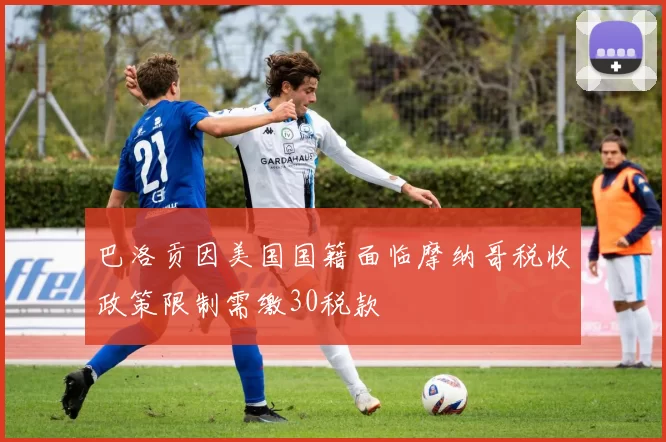 巴洛贡因美国国籍面临摩纳哥税收政策限制需缴30税款