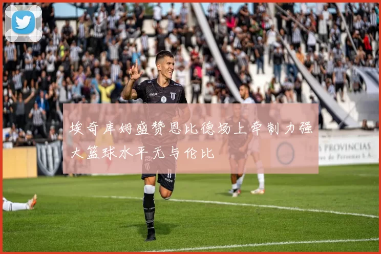 埃奇库姆盛赞恩比德场上牵制力强大篮球水平无与伦比