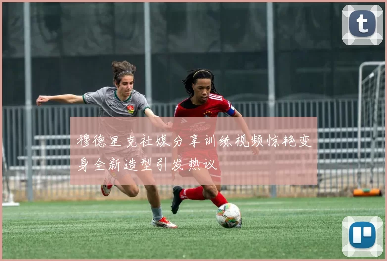 穆德里克社媒分享训练视频惊艳变身全新造型引发热议