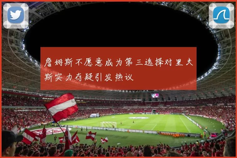 詹姆斯不愿意成为第三选择对里夫斯实力存疑引发热议