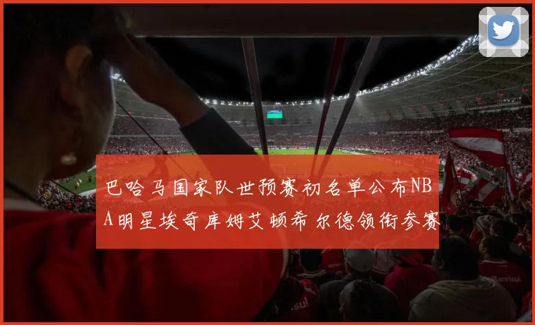 巴哈马国家队世预赛初名单公布NBA明星埃奇库姆艾顿希尔德领衔参赛阵容