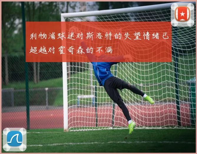 利物浦球迷对斯洛特的失望情绪已超越对霍奇森的不满
