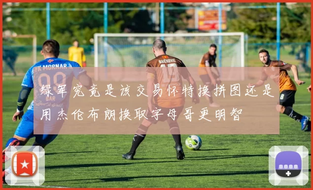 绿军究竟是该交易怀特换拼图还是用杰伦布朗换取字母哥更明智