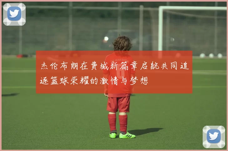 杰伦布朗在费城新篇章启航共同追逐篮球荣耀的激情与梦想