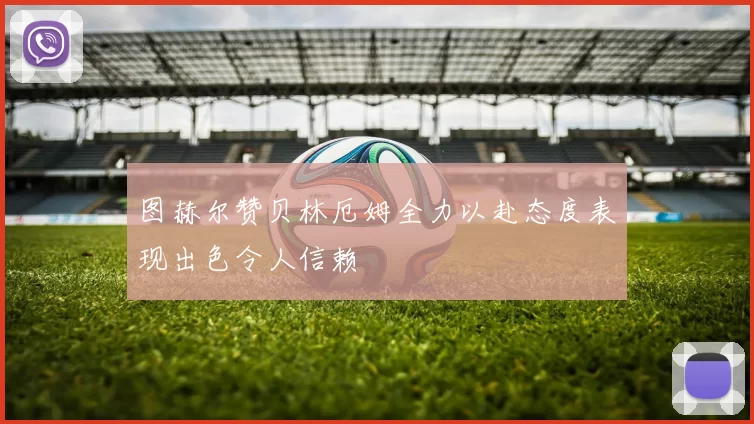 图赫尔赞贝林厄姆全力以赴态度表现出色令人信赖